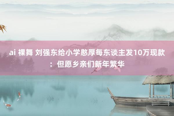 ai 裸舞 刘强东给小学憨厚每东谈主发10万现款：但愿乡亲们新年繁华