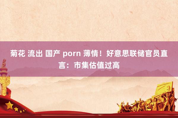 菊花 流出 国产 porn 薄情！好意思联储官员直言：市集估值过高