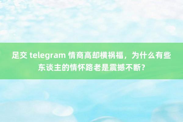 足交 telegram 情商高却横祸福，为什么有些东谈主的情怀路老是震撼不断？