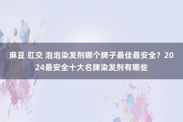 麻豆 肛交 泡泡染发剂哪个牌子最佳最安全？2024最安全十大名牌染发剂有哪些