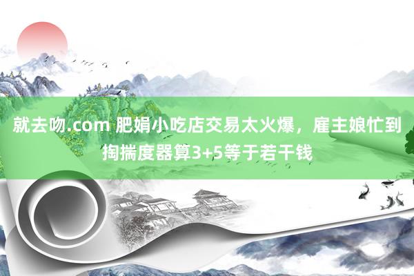 就去吻.com 肥娟小吃店交易太火爆，雇主娘忙到掏揣度器算3+5等于若干钱