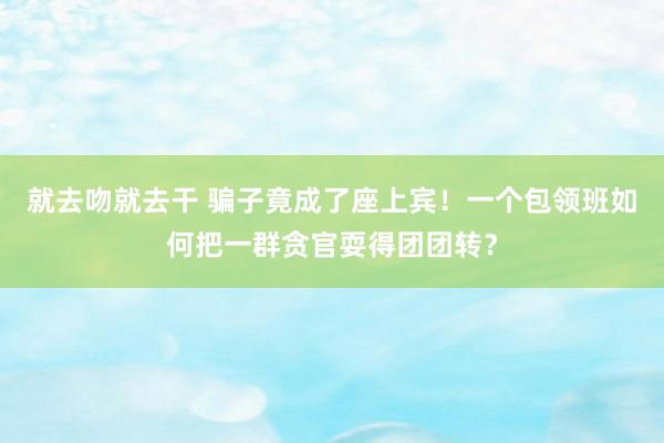 就去吻就去干 骗子竟成了座上宾！一个包领班如何把一群贪官耍得团团转？