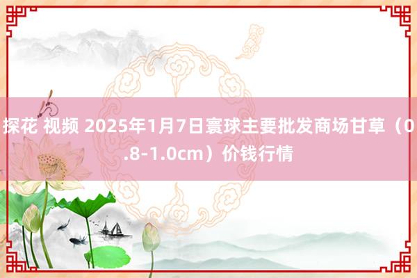 探花 视频 2025年1月7日寰球主要批发商场甘草（0.8-1.0cm）价钱行情