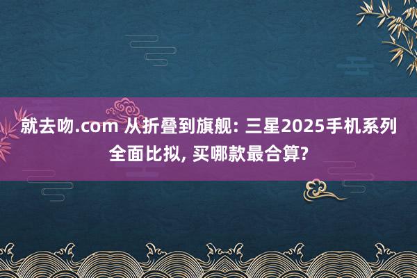 就去吻.com 从折叠到旗舰: 三星2025手机系列全面比拟， 买哪款最合算?