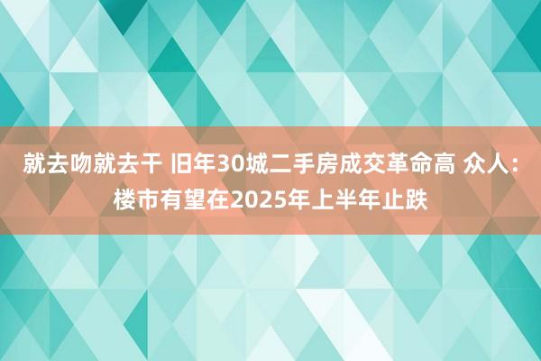 就去吻就去干 旧年30城二手房成交革命高 众人：楼市有望在2025年上半年止跌