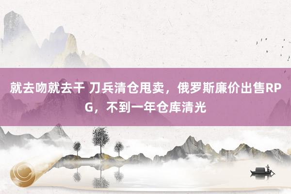 就去吻就去干 刀兵清仓甩卖，俄罗斯廉价出售RPG，不到一年仓库清光