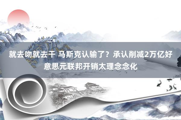 就去吻就去干 马斯克认输了？承认削减2万亿好意思元联邦开销太理念念化