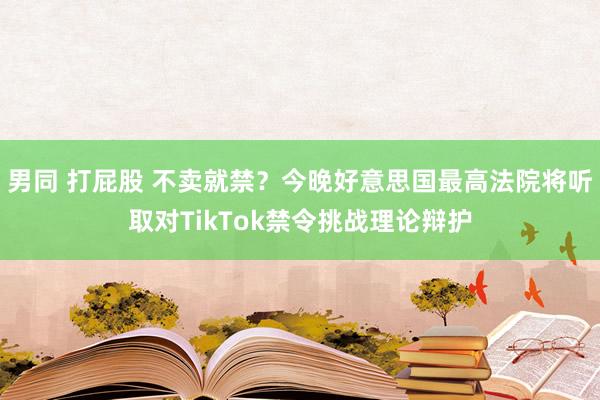 男同 打屁股 不卖就禁？今晚好意思国最高法院将听取对TikTok禁令挑战理论辩护