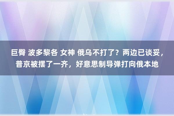 巨臀 波多黎各 女神 俄乌不打了？两边已谈妥，普京被摆了一齐，好意思制导弹打向俄本地