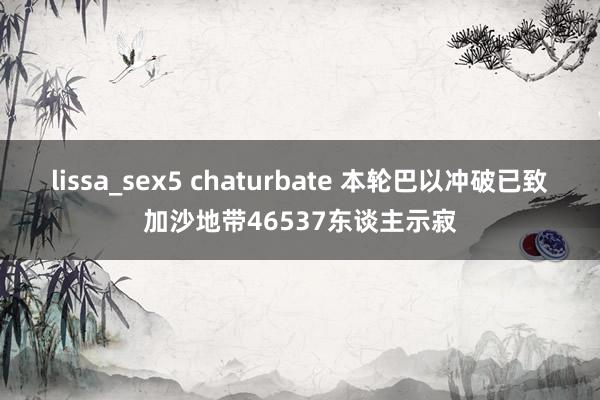 lissa_sex5 chaturbate 本轮巴以冲破已致加沙地带46537东谈主示寂