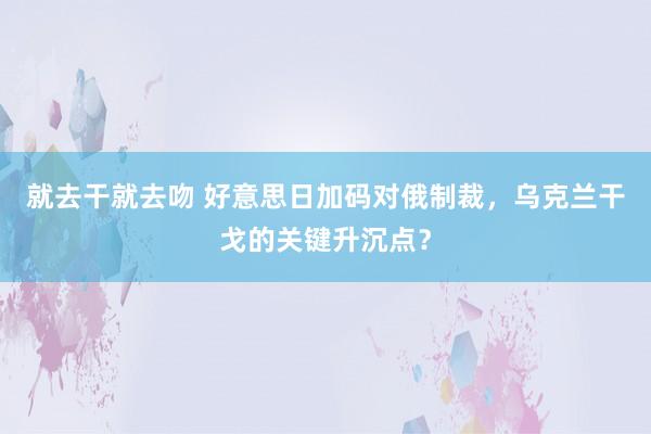 就去干就去吻 好意思日加码对俄制裁，乌克兰干戈的关键升沉点？