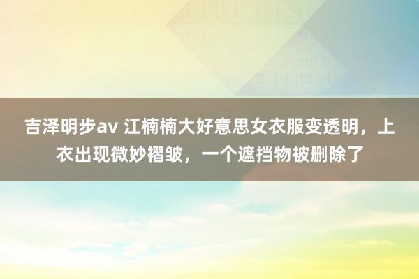 吉泽明步av 江楠楠大好意思女衣服变透明，上衣出现微妙褶皱，一个遮挡物被删除了