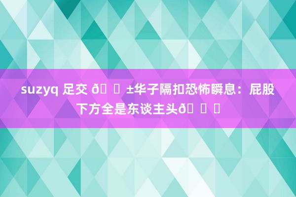 suzyq 足交 😱华子隔扣恐怖瞬息：屁股下方全是东谈主头💀