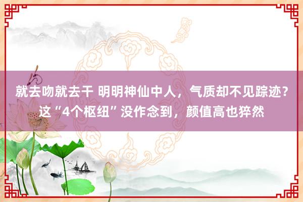 就去吻就去干 明明神仙中人，气质却不见踪迹？这“4个枢纽”没作念到，颜值高也猝然