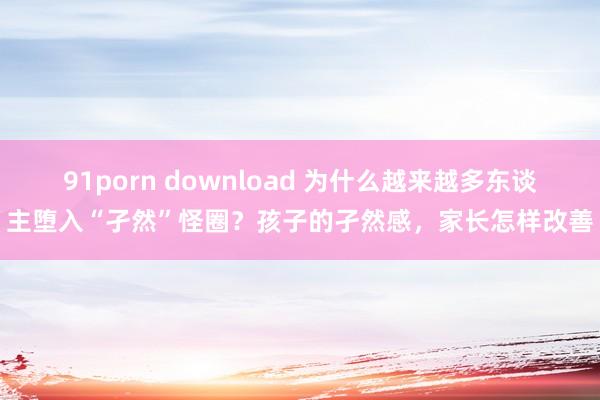 91porn download 为什么越来越多东谈主堕入“孑然”怪圈？孩子的孑然感，家长怎样改善