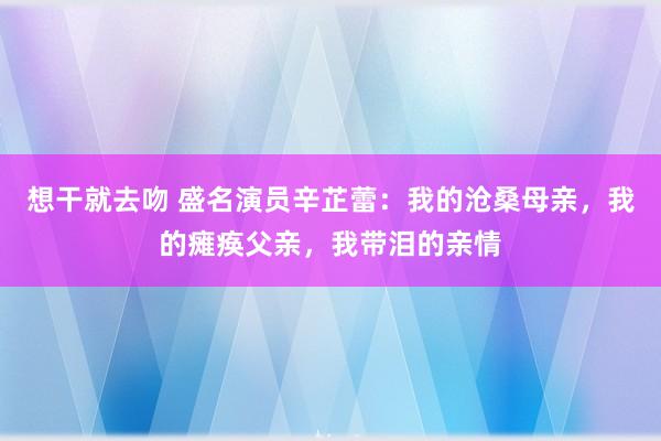 想干就去吻 盛名演员辛芷蕾：我的沧桑母亲，我的瘫痪父亲，我带泪的亲情