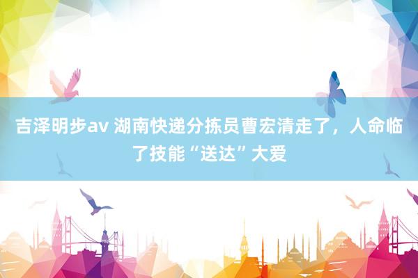 吉泽明步av 湖南快递分拣员曹宏清走了，人命临了技能“送达”大爱