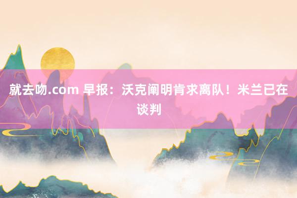 就去吻.com 早报：沃克阐明肯求离队！米兰已在谈判