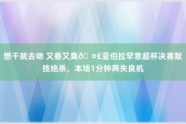 想干就去吻 又香又臭🤣亚伯拉罕意超杯决赛献技绝杀，本场1分钟两失良机