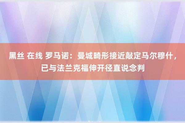 黑丝 在线 罗马诺：曼城畸形接近敲定马尔穆什，已与法兰克福伸开径直说念判