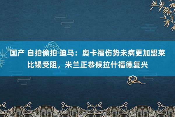 国产 自拍偷拍 迪马：奥卡福伤势未病更加盟莱比锡受阻，米兰正恭候拉什福德复兴