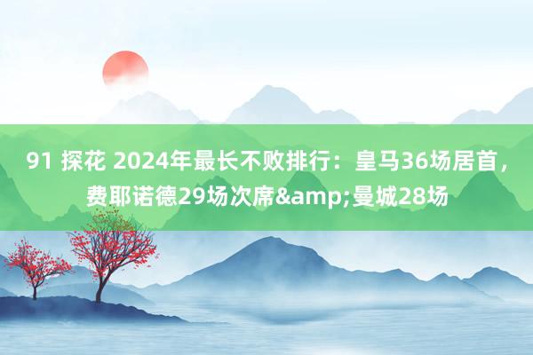 91 探花 2024年最长不败排行：皇马36场居首，费耶诺德29场次席&曼城28场