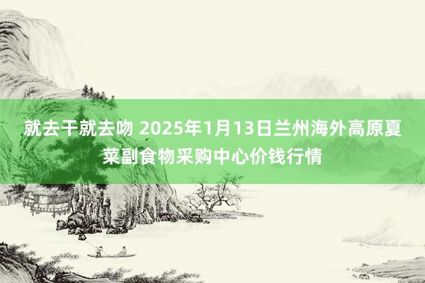 就去干就去吻 2025年1月13日兰州海外高原夏菜副食物采购中心价钱行情