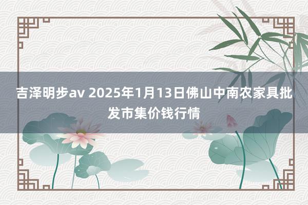 吉泽明步av 2025年1月13日佛山中南农家具批发市集价钱行情