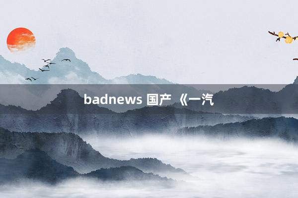 badnews 国产 《一汽