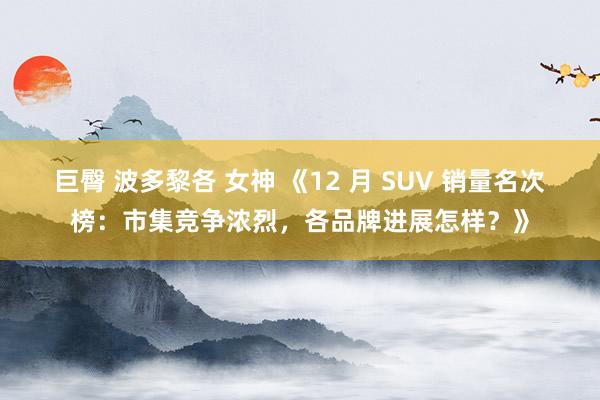 巨臀 波多黎各 女神 《12 月 SUV 销量名次榜：市集竞争浓烈，各品牌进展怎样？》