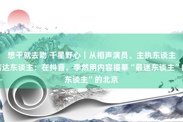 想干就去吻 千星野心｜从相声演员、主执东谈主到探店达东谈主：在抖音，李然用内容描摹“最迷东谈主”的北京