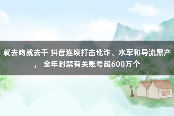 就去吻就去干 抖音连续打击讹诈、水军和导流黑产， 全年封禁有关账号超600万个