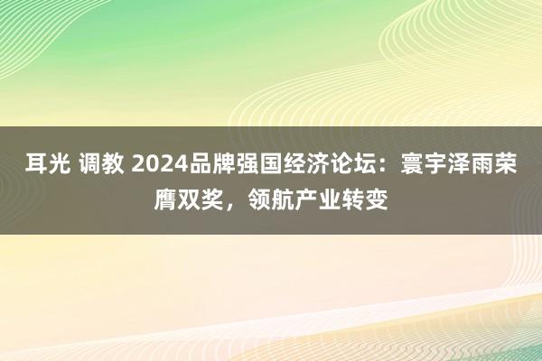 耳光 调教 2024品牌强国经济论坛：寰宇泽雨荣膺双奖，领航产业转变