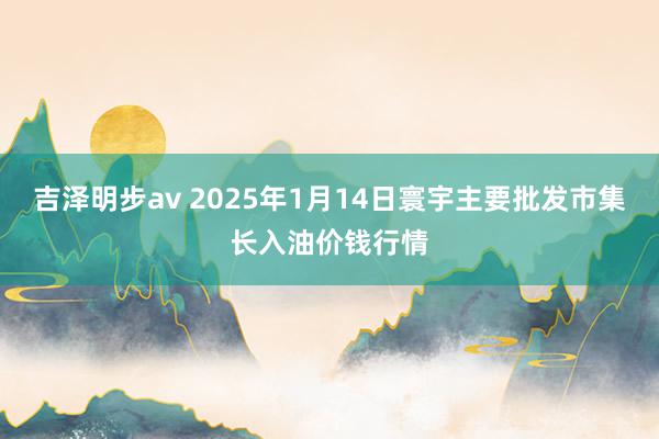 吉泽明步av 2025年1月14日寰宇主要批发市集长入油价钱行情