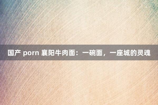 国产 porn 襄阳牛肉面：一碗面，一座城的灵魂