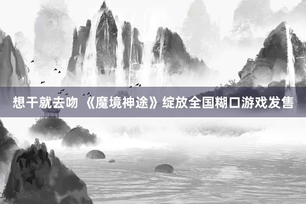 想干就去吻 《魔境神途》绽放全国糊口游戏发售