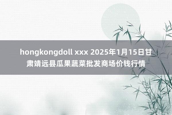 hongkongdoll xxx 2025年1月15日甘肃靖远县瓜果蔬菜批发商场价钱行情