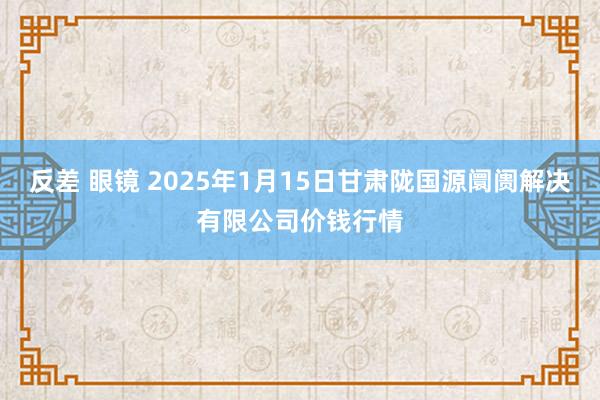 反差 眼镜 2025年1月15日甘肃陇国源阛阓解决有限公司价钱行情