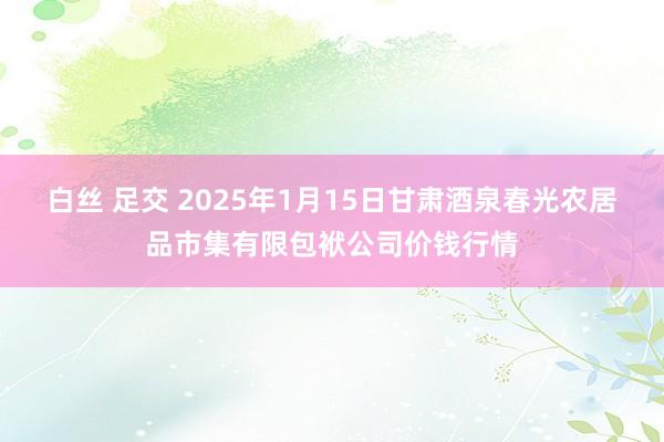 白丝 足交 2025年1月15日甘肃酒泉春光农居品市集有限包袱公司价钱行情