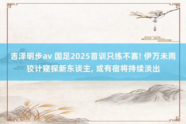 吉泽明步av 国足2025首训只练不赛! 伊万未雨狡计窥探新东谈主， 或有宿将持续淡出