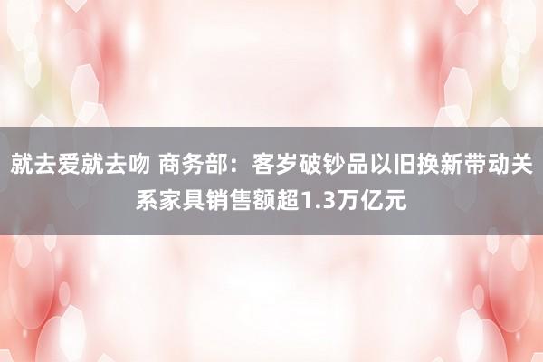 就去爱就去吻 商务部：客岁破钞品以旧换新带动关系家具销售额超1.3万亿元