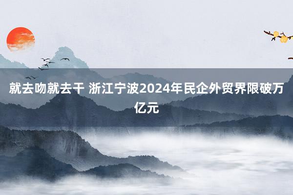 就去吻就去干 浙江宁波2024年民企外贸界限破万亿元