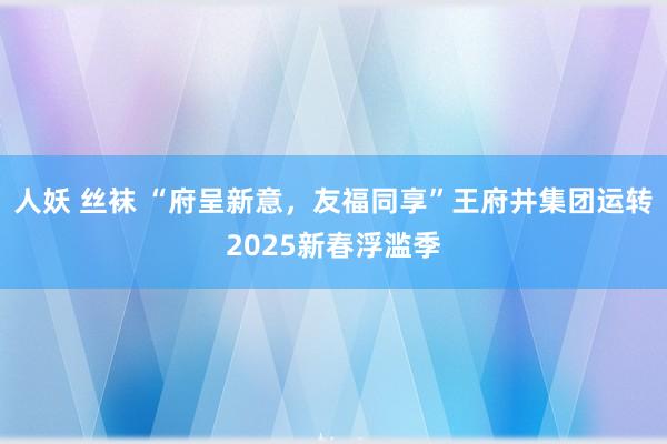 人妖 丝袜 “府呈新意，友福同享”王府井集团运转2025新春浮滥季