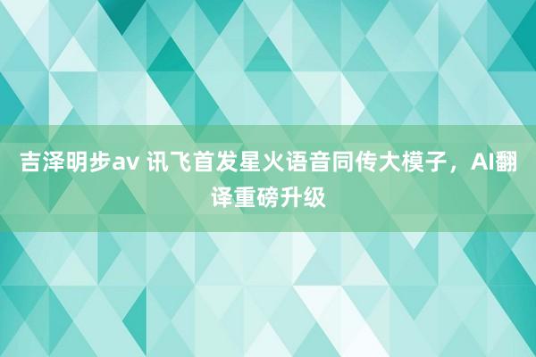 吉泽明步av 讯飞首发星火语音同传大模子，AI翻译重磅升级