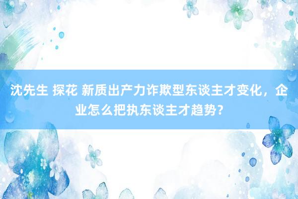 沈先生 探花 新质出产力诈欺型东谈主才变化，企业怎么把执东谈主才趋势？