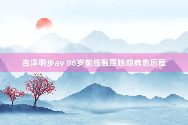 吉泽明步av 86岁前线腺癌晚期病愈历程